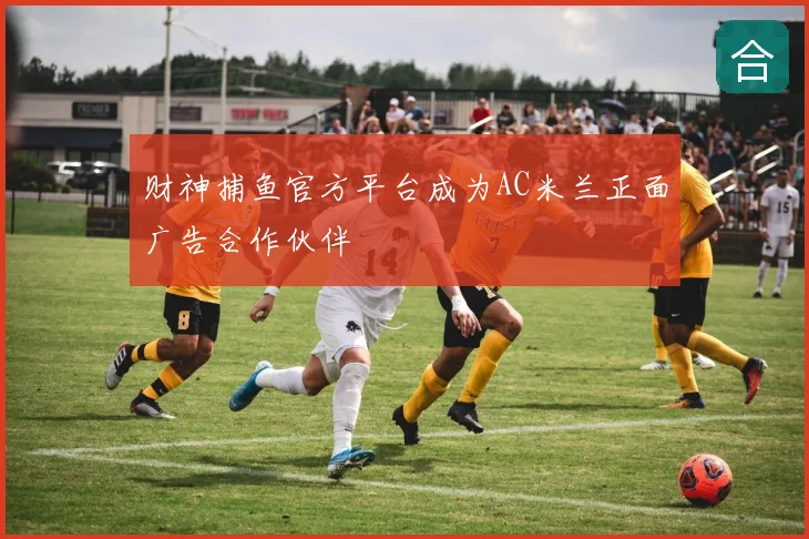财神捕鱼官方平台成为AC米兰正面广告合作伙伴